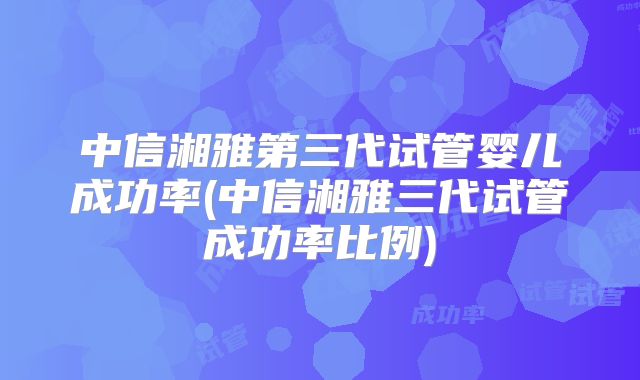 中信湘雅第三代试管婴儿成功率(中信湘雅三代试管成功率比例)