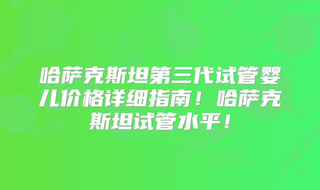 哈萨克斯坦第三代试管婴儿价格详细指南！哈萨克斯坦试管水平！