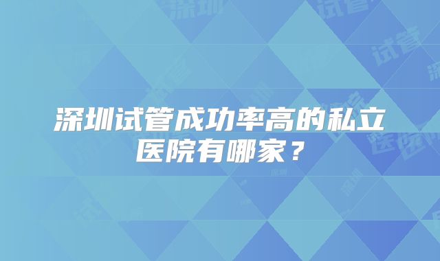 深圳试管成功率高的私立医院有哪家？
