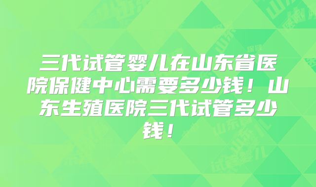 三代试管婴儿在山东省医院保健中心需要多少钱！山东生殖医院三代试管多少钱！