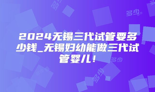 2024无锡三代试管要多少钱_无锡妇幼能做三代试管婴儿！