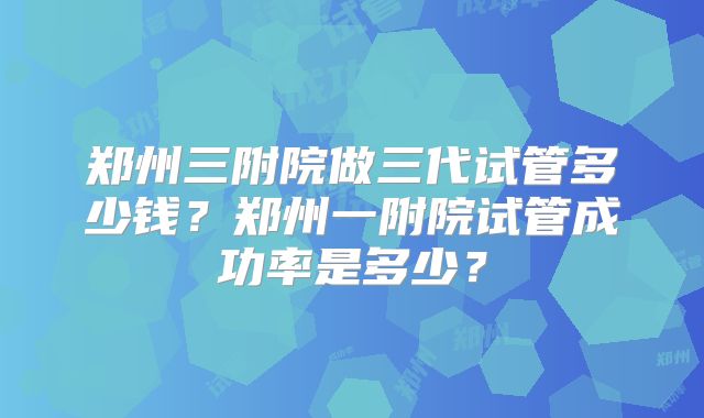 郑州三附院做三代试管多少钱？郑州一附院试管成功率是多少？
