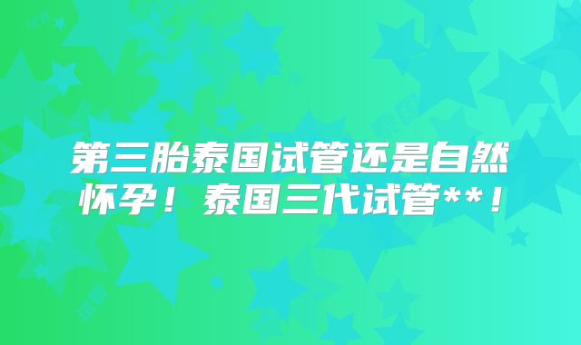 第三胎泰国试管还是自然怀孕!泰国三代试管**!