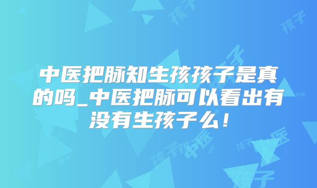 中医把脉知生孩孩子是真的吗_中医把脉可以看出有没有生孩子么!