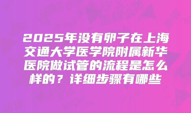 2025年没有卵子在上海交通大学医学院附属新华医院做试管的流程是怎么样的？详细步骤有哪些