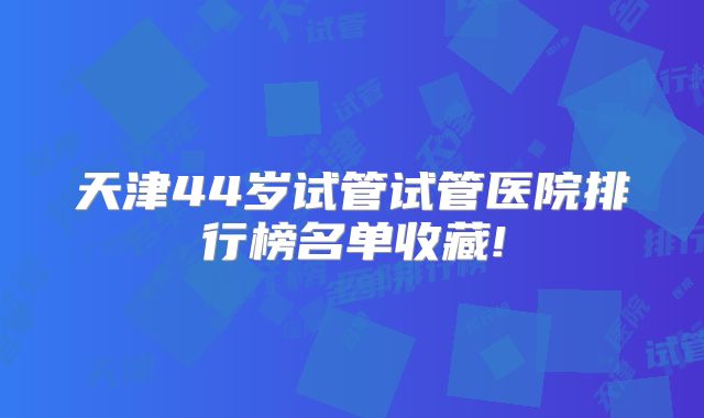 天津44岁试管试管医院排行榜名单收藏!