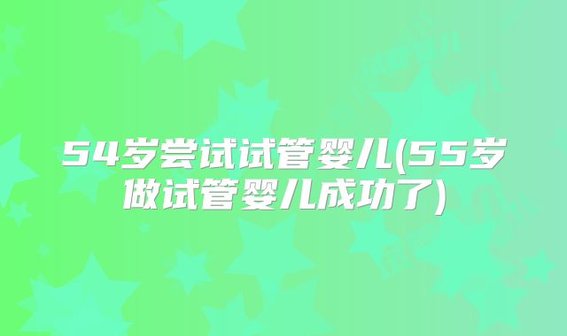 54岁尝试试管婴儿(55岁做试管婴儿成功了)