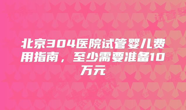 北京304医院试管婴儿费用指南,至少需要准备10万元