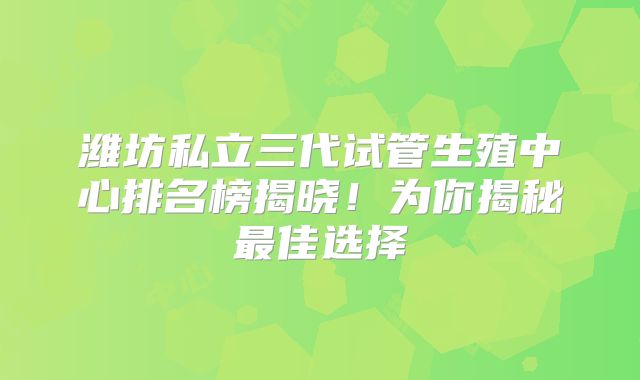 潍坊私立三代试管生殖中心排名榜揭晓!为你揭秘最佳选择