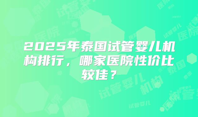 2025年泰国试管婴儿机构排行,哪家医院性价比较佳?