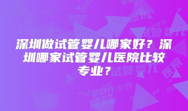 深圳做试管婴儿哪家好?深圳哪家试管婴儿医院比较专业?