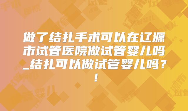 做了结扎手术可以在辽源市试管医院做试管婴儿吗_结扎可以做试管婴儿吗?!