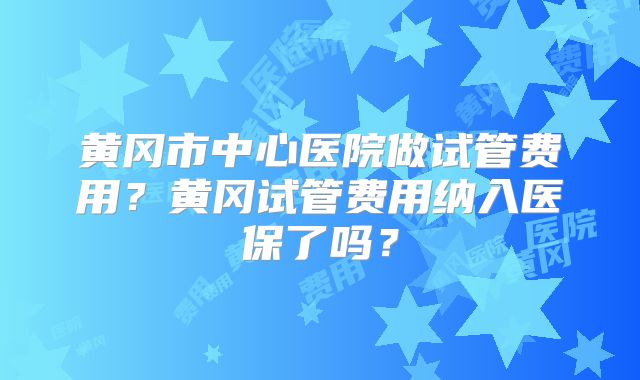 黄冈市中心医院做试管费用？黄冈试管费用纳入医保了吗？