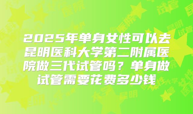 2025年单身女性可以去昆明医科大学第二附属医院做三代试管吗?单身做试管需要花费多少钱