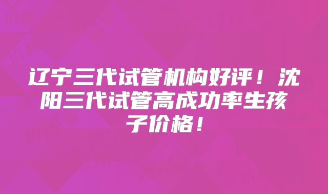 辽宁三代试管机构好评!沈阳三代试管高成功率生孩子价格!