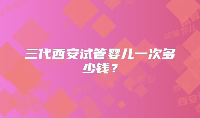 三代西安试管婴儿一次多少钱?