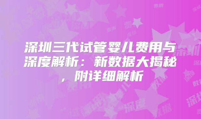 深圳三代试管婴儿费用与深度解析:新数据大揭秘,附详细解析