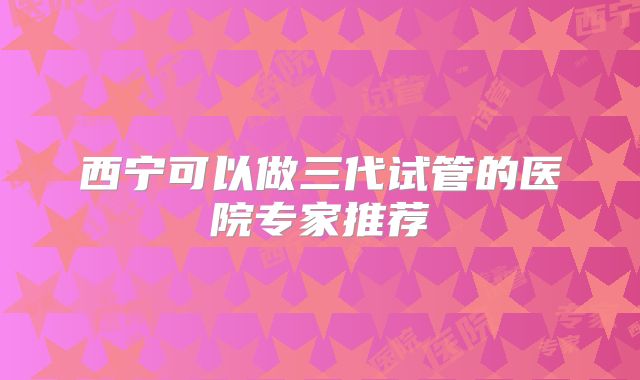 西宁可以做三代试管的医院专家推荐