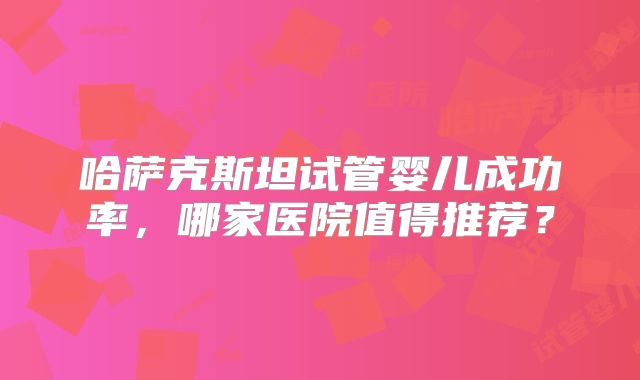 哈萨克斯坦试管婴儿成功率,哪家医院值得推荐?