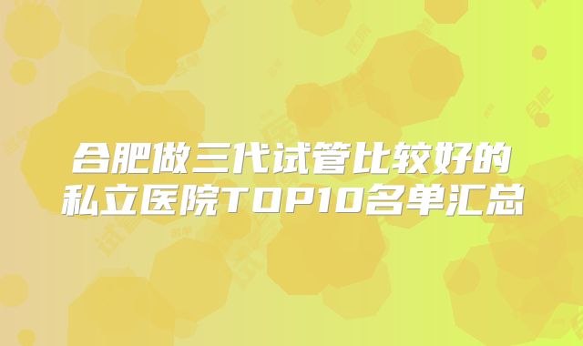 合肥做三代试管比较好的私立医院TOP10名单汇总