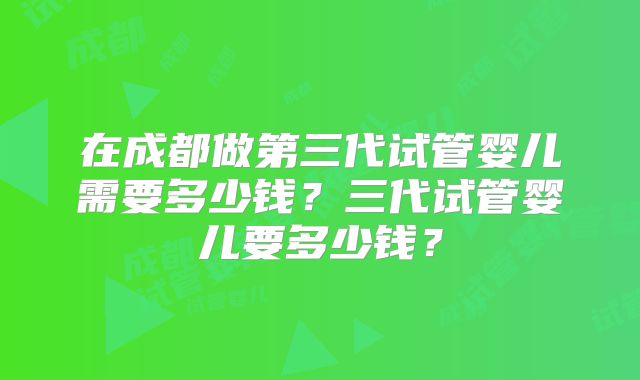 在成都做第三代试管婴儿需要多少钱?三代试管婴儿要多少钱?