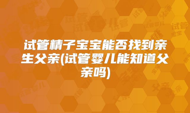 试管精子宝宝能否找到亲生父亲(试管婴儿能知道父亲吗)