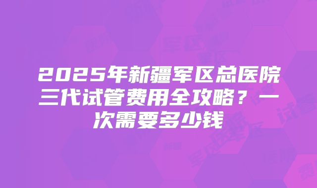 2025年新疆军区总医院三代试管费用全攻略?一次需要多少钱