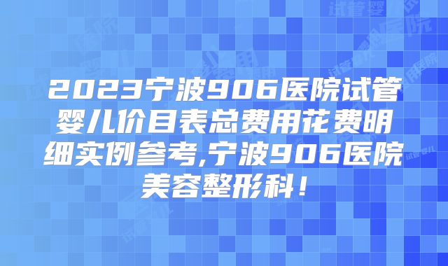 2023宁波906医院试管婴儿价目表总费用花费明细实例参考,宁波906医院美容整形科！