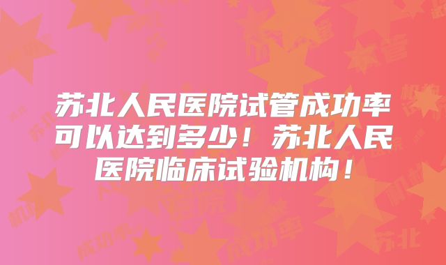 苏北人民医院试管成功率可以达到多少！苏北人民医院临床试验机构！