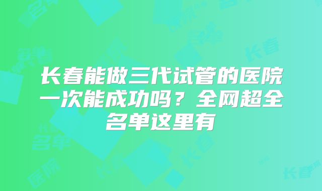 长春能做三代试管的医院一次能成功吗？全网超全名单这里有