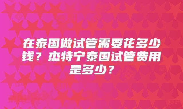 在泰国做试管需要花多少钱？杰特宁泰国试管费用是多少？