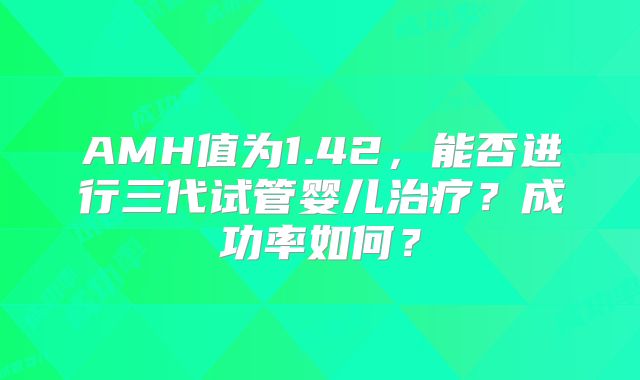 AMH值为1.42,能否进行三代试管婴儿治疗?成功率如何?