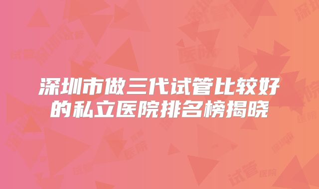 深圳市做三代试管比较好的私立医院排名榜揭晓