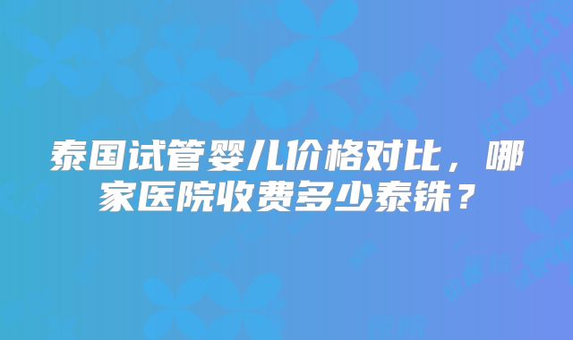 泰国试管婴儿价格对比，哪家医院收费多少泰铢？