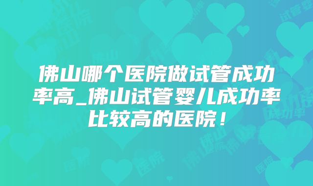 佛山哪个医院做试管成功率高_佛山试管婴儿成功率比较高的医院！