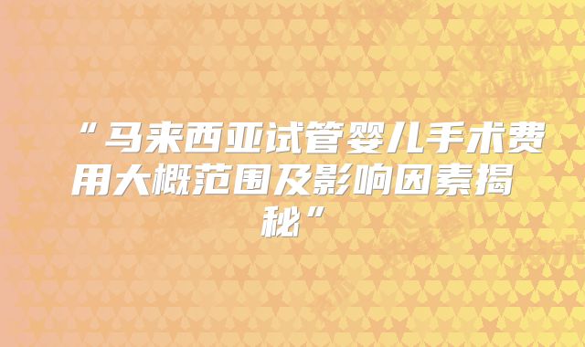 “马来西亚试管婴儿手术费用大概范围及影响因素揭秘”