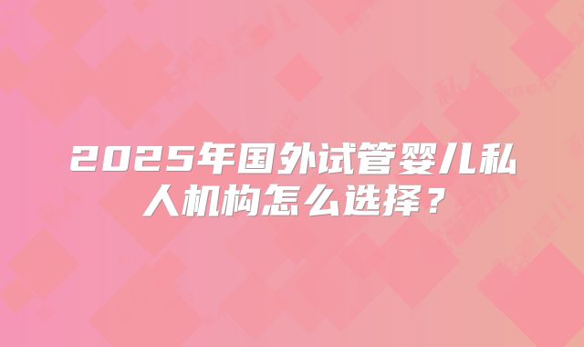 2025年国外试管婴儿私人机构怎么选择？