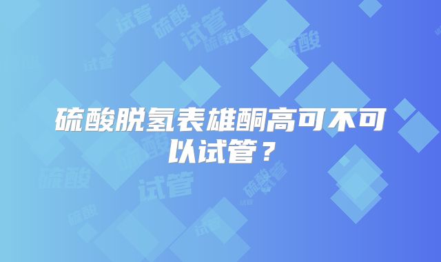 硫酸脱氢表雄酮高可不可以试管?