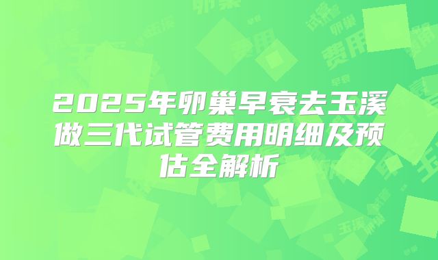 2025年卵巢早衰去玉溪做三代试管费用明细及预估全解析