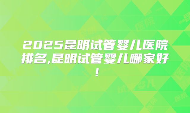 2025昆明试管婴儿医院排名,昆明试管婴儿哪家好！