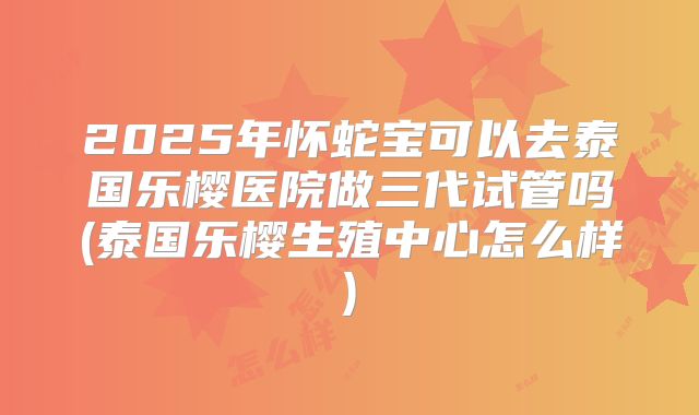 2025年怀蛇宝可以去泰国乐樱医院做三代试管吗(泰国乐樱生殖中心怎么样)