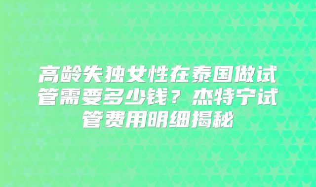 高龄失独女性在泰国做试管需要多少钱？杰特宁试管费用明细揭秘