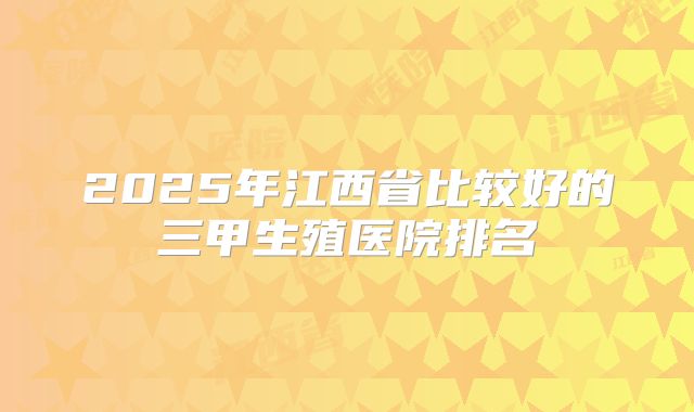 2025年江西省比较好的三甲生殖医院排名