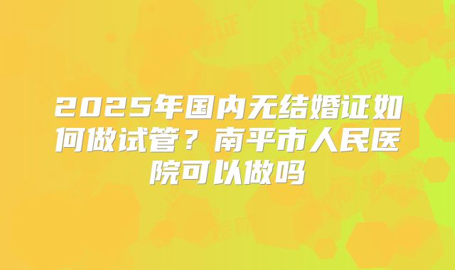 2025年国内无结婚证如何做试管？南平市人民医院可以做吗