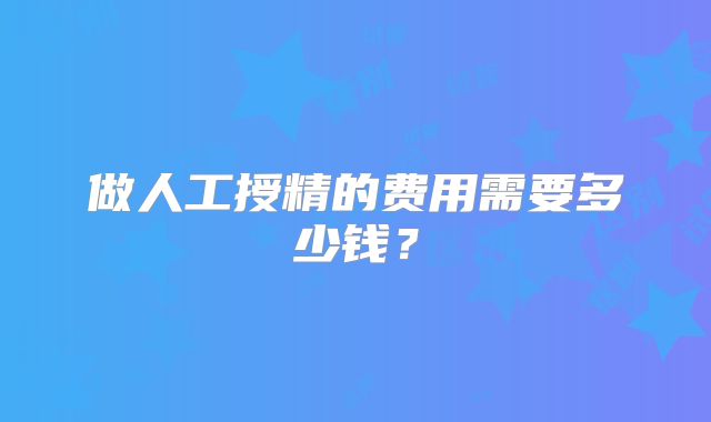 做人工授精的费用需要多少钱？