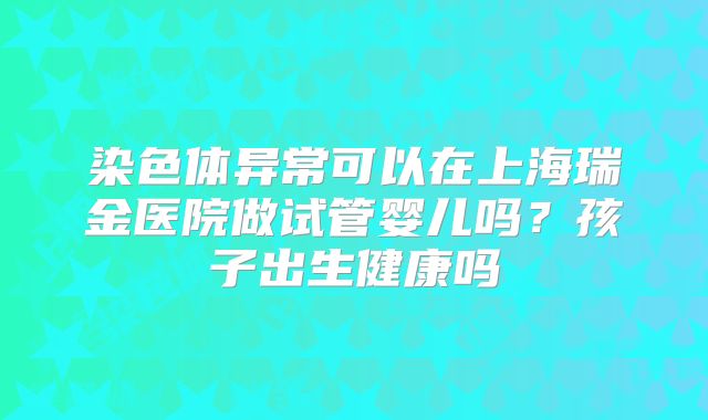 染色体异常可以在上海瑞金医院做试管婴儿吗?孩子出生健康吗