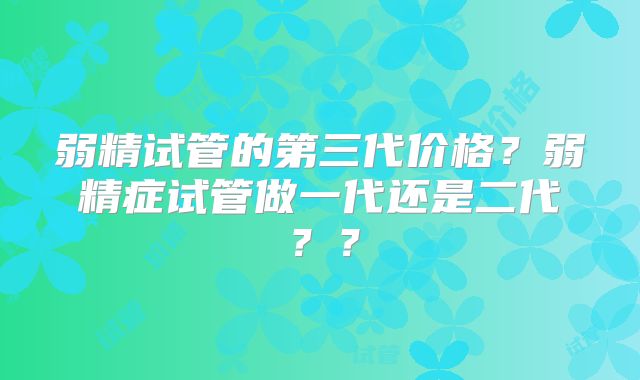 弱精试管的第三代价格？弱精症试管做一代还是二代？？