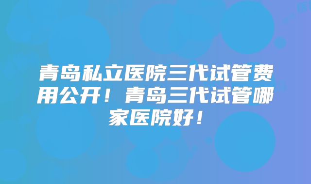 青岛私立医院三代试管费用公开!青岛三代试管哪家医院好!