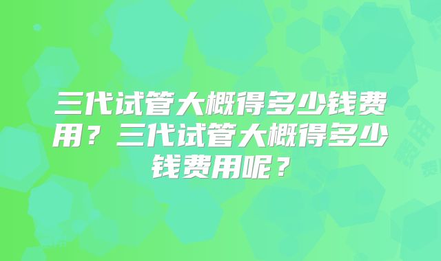 三代试管大概得多少钱费用？三代试管大概得多少钱费用呢？