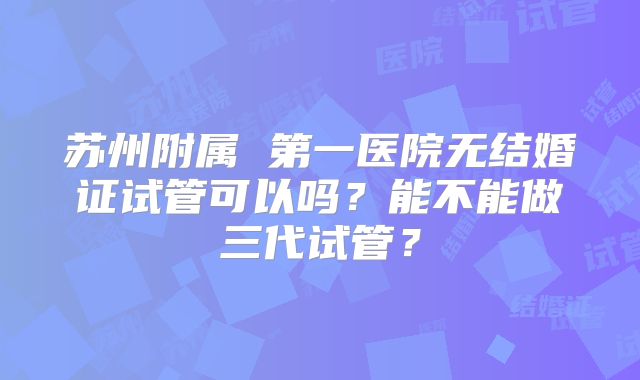 苏州附属 第一医院无结婚证试管可以吗?能不能做三代试管?